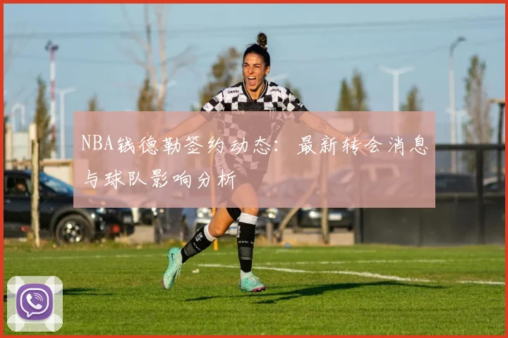 NBA钱德勒签约动态：最新转会消息与球队影响分析