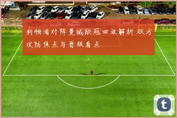 利物浦对阵曼城欧冠回放解析 双方攻防焦点与晋级看点