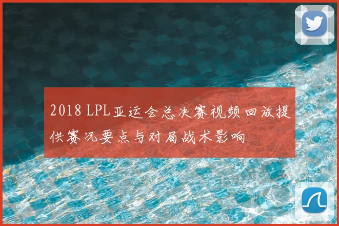 2018 LPL亚运会总决赛视频回放提供赛况要点与对局战术影响
