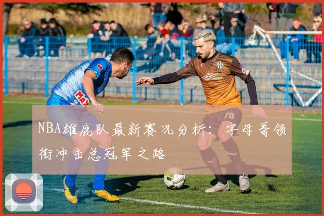 NBA雄鹿队最新赛况分析：字母哥领衔冲击总冠军之路