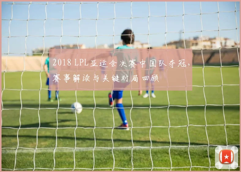 2018 LPL亚运会决赛中国队夺冠，赛事解读与关键对局回顾