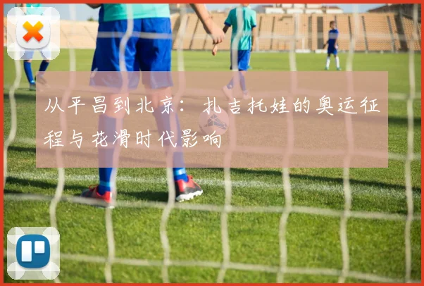 从平昌到北京：扎吉托娃的奥运征程与花滑时代影响