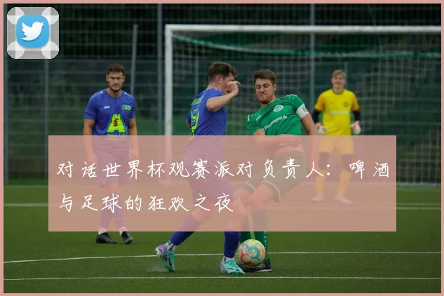 对话世界杯观赛派对负责人：啤酒与足球的狂欢之夜