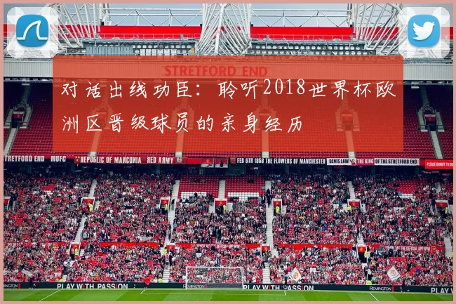 对话出线功臣:聆听2018世界杯欧洲区晋级球员的亲身经历