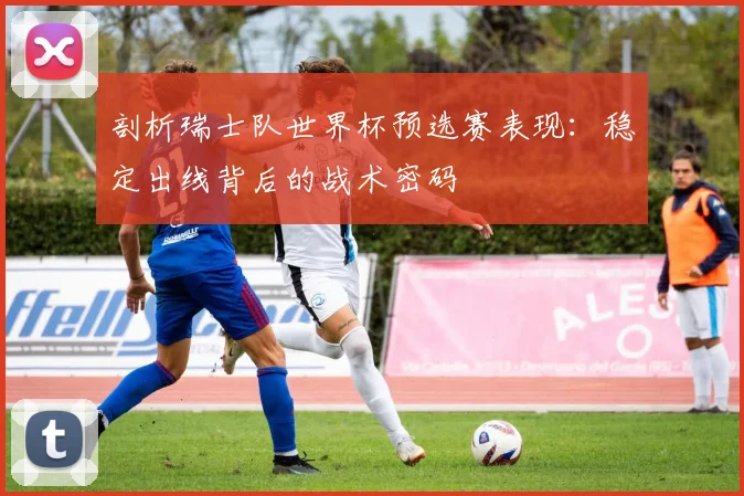 剖析瑞士队世界杯预选赛表现：稳定出线背后的战术密码