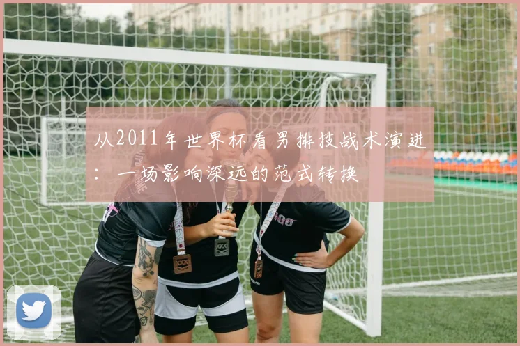 从2011年世界杯看男排技战术演进：一场影响深远的范式转换