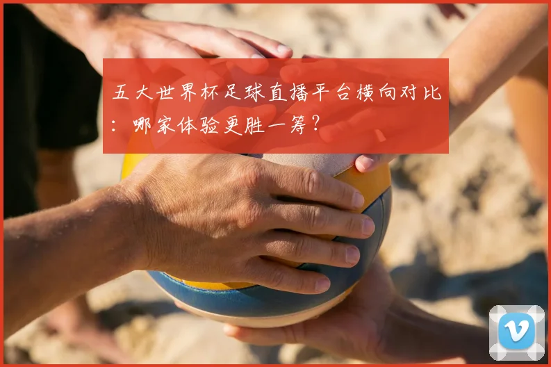 五大世界杯足球直播平台横向对比：哪家体验更胜一筹？