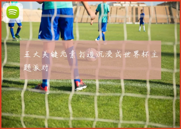 五大关键元素打造沉浸式世界杯主题派对