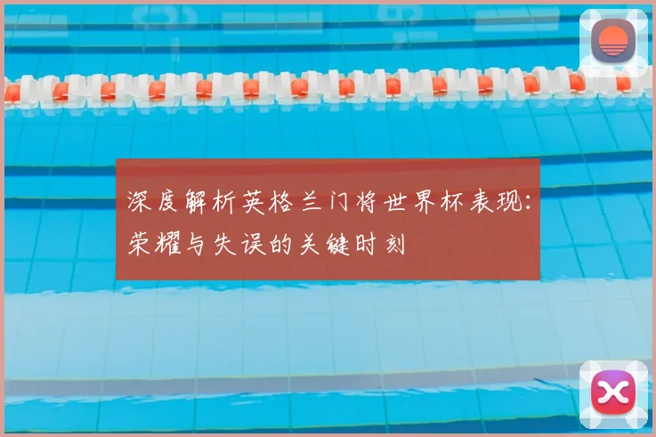 深度解析英格兰门将世界杯表现:荣耀与失误的关键时刻