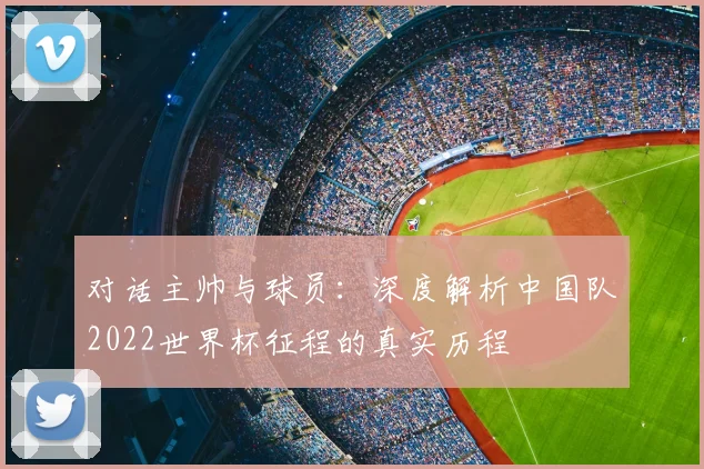 对话主帅与球员：深度解析中国队2022世界杯征程的真实历程