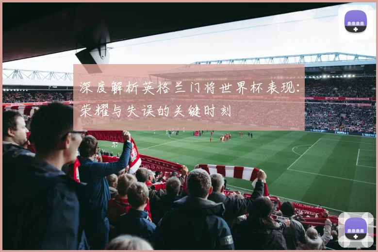 深度解析英格兰门将世界杯表现:荣耀与失误的关键时刻