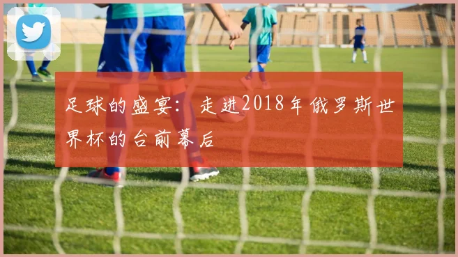 足球的盛宴：走进2018年俄罗斯世界杯的台前幕后